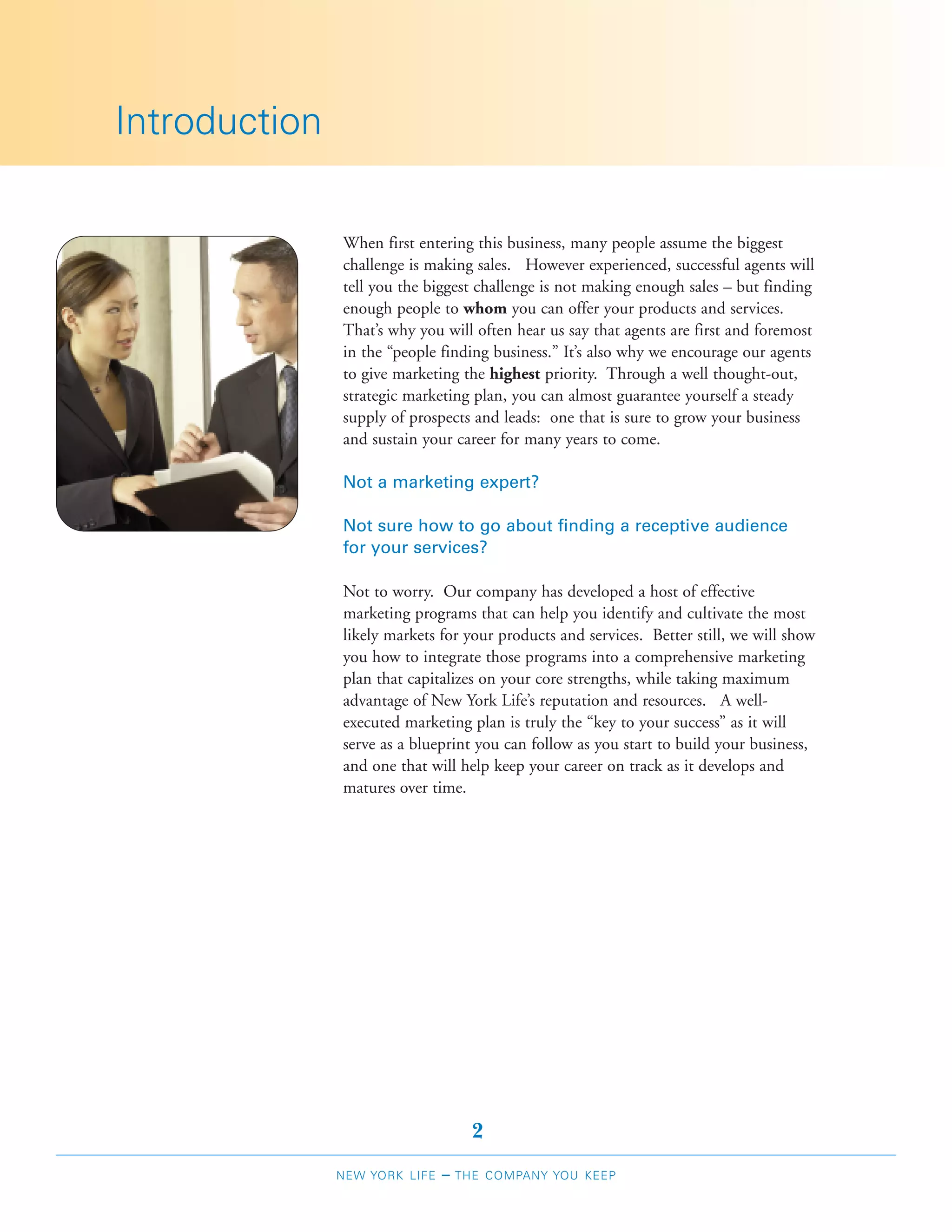 Introduction

               When first entering this business, many people assume the biggest
               challenge is making sales. However experienced, successful agents will
               tell you the biggest challenge is not making enough sales – but finding
               enough people to whom you can offer your products and services.
               That’s why you will often hear us say that agents are first and foremost
               in the “people finding business.” It’s also why we encourage our agents
               to give marketing the highest priority. Through a well thought-out,
               strategic marketing plan, you can almost guarantee yourself a steady
               supply of prospects and leads: one that is sure to grow your business
               and sustain your career for many years to come.

               Not a marketing expert?

               Not sure how to go about finding a receptive audience
               for your services?

               Not to worry. Our company has developed a host of effective
               marketing programs that can help you identify and cultivate the most
               likely markets for your products and services. Better still, we will show
               you how to integrate those programs into a comprehensive marketing
               plan that capitalizes on your core strengths, while taking maximum
               advantage of New York Life’s reputation and resources. A well-
               executed marketing plan is truly the “key to your success” as it will
               serve as a blueprint you can follow as you start to build your business,
               and one that will help keep your career on track as it develops and
               matures over time.




                                     2
               NEW YORK LIFE   –   THE COMPANY YOU KEEP
 