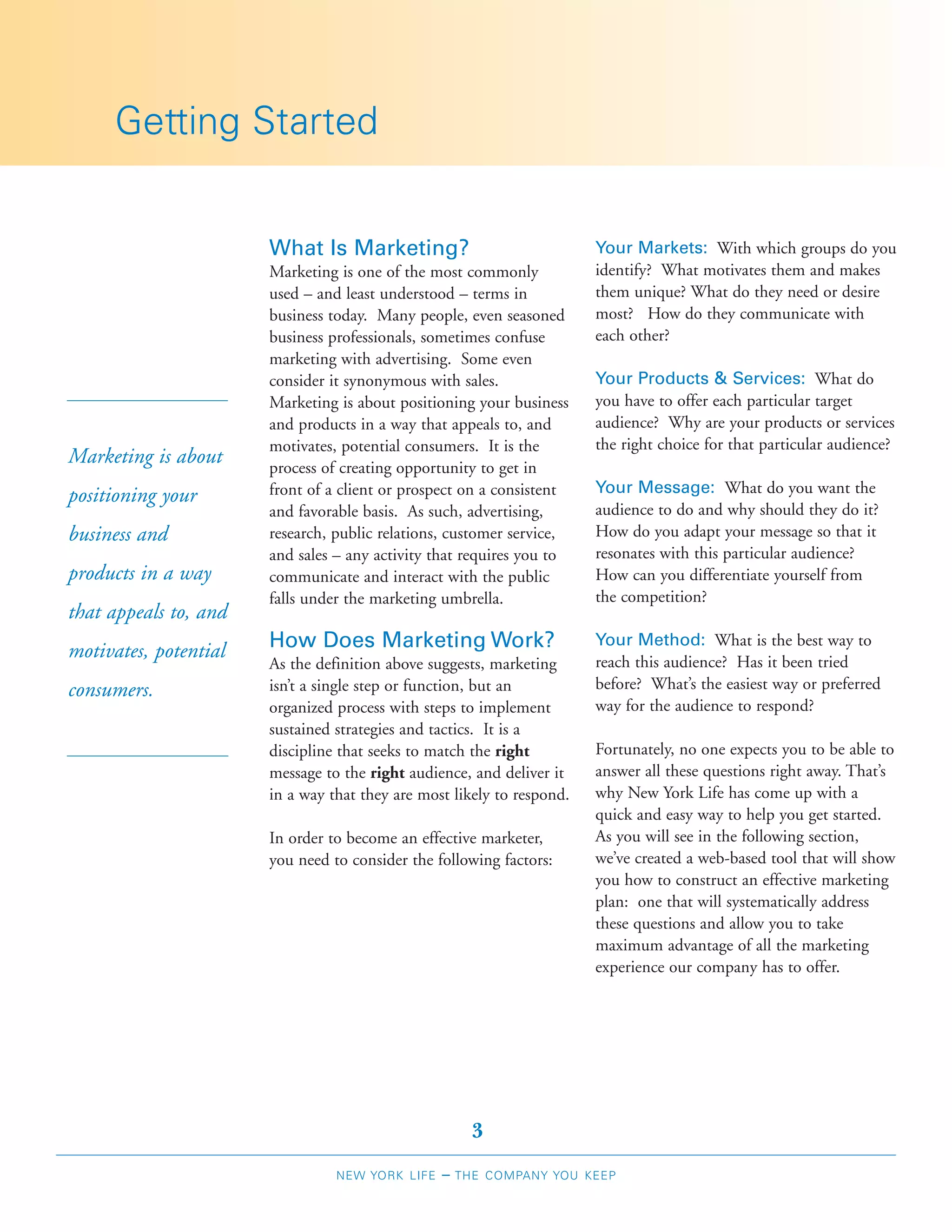 Getting Started


                       What Is Marketing?                               Your Markets: With which groups do you
                       Marketing is one of the most commonly            identify? What motivates them and makes
                       used – and least understood – terms in           them unique? What do they need or desire
                       business today. Many people, even seasoned       most? How do they communicate with
                       business professionals, sometimes confuse        each other?
                       marketing with advertising. Some even
                       consider it synonymous with sales.               Your Products & Services: What do
                       Marketing is about positioning your business     you have to offer each particular target
                       and products in a way that appeals to, and       audience? Why are your products or services
                       motivates, potential consumers. It is the        the right choice for that particular audience?
Marketing is about     process of creating opportunity to get in
                       front of a client or prospect on a consistent    Your Message: What do you want the
positioning your
                       and favorable basis. As such, advertising,       audience to do and why should they do it?
business and           research, public relations, customer service,    How do you adapt your message so that it
                       and sales – any activity that requires you to    resonates with this particular audience?
products in a way      communicate and interact with the public         How can you differentiate yourself from
                       falls under the marketing umbrella.              the competition?
that appeals to, and
motivates, potential   How Does Marketing Work?                         Your Method: What is the best way to
                       As the definition above suggests, marketing      reach this audience? Has it been tried
consumers.             isn’t a single step or function, but an          before? What’s the easiest way or preferred
                       organized process with steps to implement        way for the audience to respond?
                       sustained strategies and tactics. It is a
                       discipline that seeks to match the right         Fortunately, no one expects you to be able to
                       message to the right audience, and deliver it    answer all these questions right away. That’s
                       in a way that they are most likely to respond.   why New York Life has come up with a
                                                                        quick and easy way to help you get started.
                       In order to become an effective marketer,        As you will see in the following section,
                       you need to consider the following factors:      we’ve created a web-based tool that will show
                                                                        you how to construct an effective marketing
                                                                        plan: one that will systematically address
                                                                        these questions and allow you to take
                                                                        maximum advantage of all the marketing
                                                                        experience our company has to offer.




                                                       3
                                 NEW YORK LIFE   –   THE COMPANY YOU KEEP
 