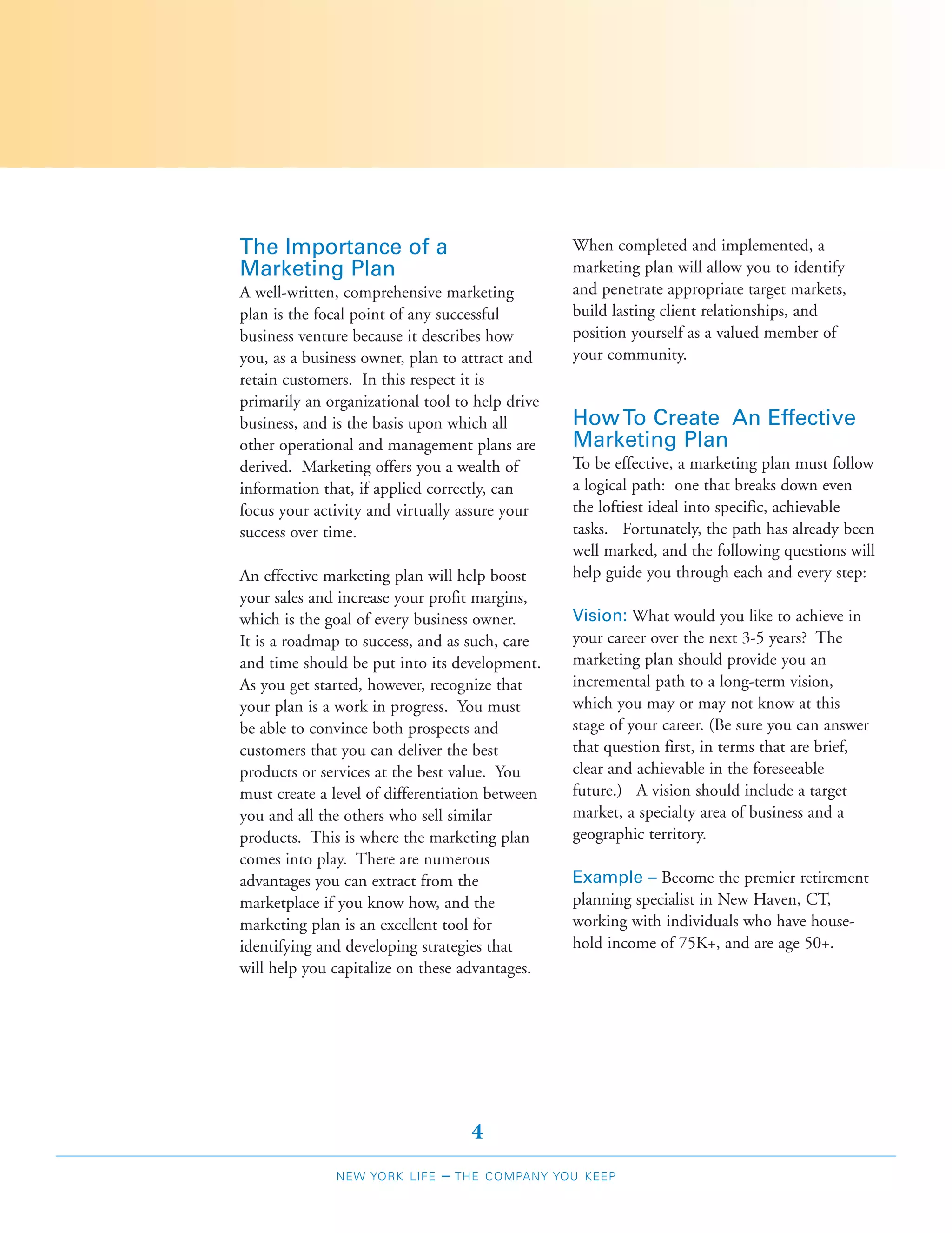 The Importance of a                              When completed and implemented, a
Marketing Plan                                   marketing plan will allow you to identify
A well-written, comprehensive marketing          and penetrate appropriate target markets,
plan is the focal point of any successful        build lasting client relationships, and
business venture because it describes how        position yourself as a valued member of
you, as a business owner, plan to attract and    your community.
retain customers. In this respect it is
primarily an organizational tool to help drive
business, and is the basis upon which all        How To Create An Effective
other operational and management plans are       Marketing Plan
derived. Marketing offers you a wealth of        To be effective, a marketing plan must follow
information that, if applied correctly, can      a logical path: one that breaks down even
focus your activity and virtually assure your    the loftiest ideal into specific, achievable
success over time.                               tasks. Fortunately, the path has already been
                                                 well marked, and the following questions will
An effective marketing plan will help boost      help guide you through each and every step:
your sales and increase your profit margins,
which is the goal of every business owner.       Vision: What would you like to achieve in
It is a roadmap to success, and as such, care    your career over the next 3-5 years? The
and time should be put into its development.     marketing plan should provide you an
As you get started, however, recognize that      incremental path to a long-term vision,
your plan is a work in progress. You must        which you may or may not know at this
be able to convince both prospects and           stage of your career. (Be sure you can answer
customers that you can deliver the best          that question first, in terms that are brief,
products or services at the best value. You      clear and achievable in the foreseeable
must create a level of differentiation between   future.) A vision should include a target
you and all the others who sell similar          market, a specialty area of business and a
products. This is where the marketing plan       geographic territory.
comes into play. There are numerous
advantages you can extract from the              Example – Become the premier retirement
marketplace if you know how, and the             planning specialist in New Haven, CT,
marketing plan is an excellent tool for          working with individuals who have house-
identifying and developing strategies that       hold income of 75K+, and are age 50+.
will help you capitalize on these advantages.




                                     4
              NEW YORK LIFE    –   THE COMPANY YOU KEEP
 