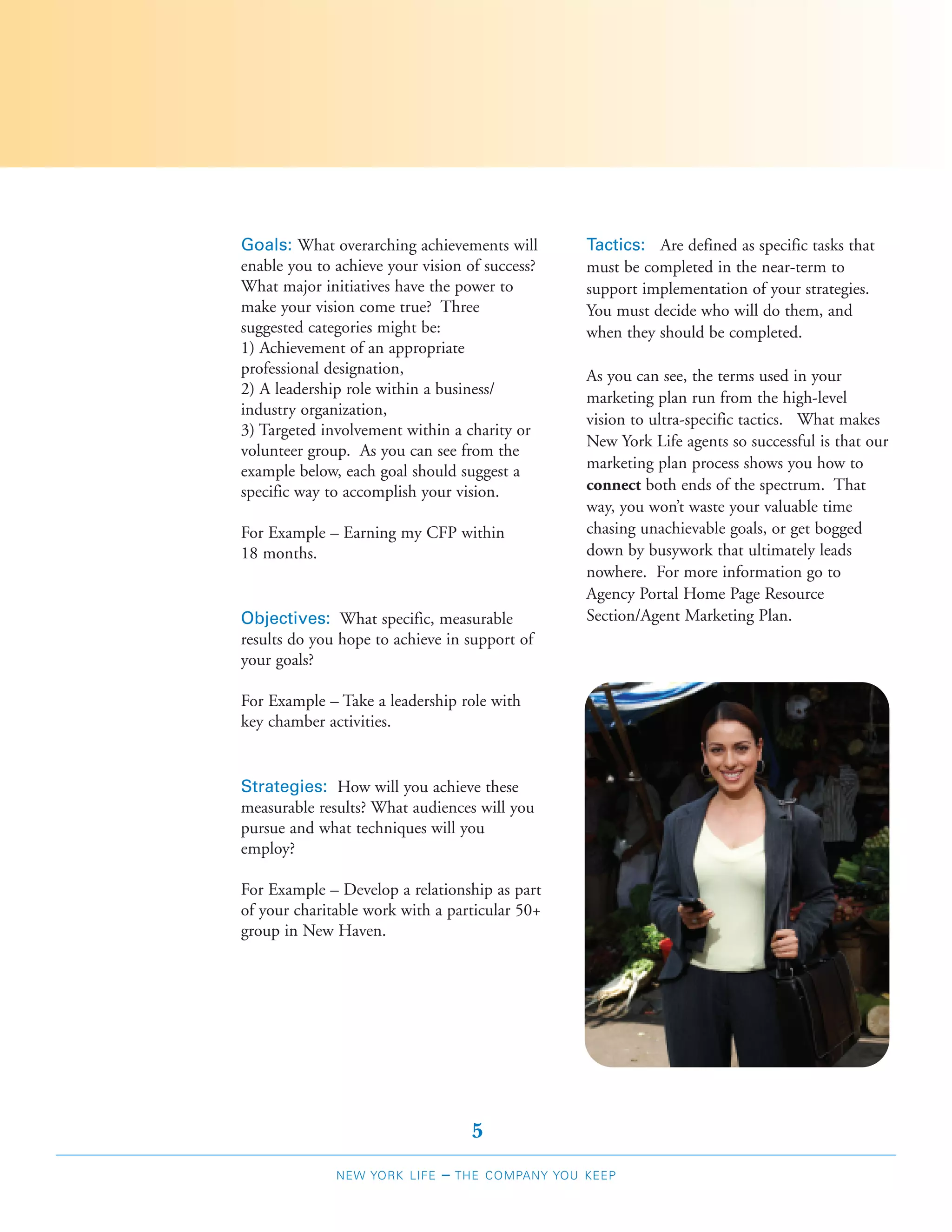 Goals: What overarching achievements will         Tactics: Are defined as specific tasks that
enable you to achieve your vision of success?     must be completed in the near-term to
What major initiatives have the power to          support implementation of your strategies.
make your vision come true? Three                 You must decide who will do them, and
suggested categories might be:                    when they should be completed.
1) Achievement of an appropriate
professional designation,                         As you can see, the terms used in your
2) A leadership role within a business/
                                                  marketing plan run from the high-level
industry organization,
                                                  vision to ultra-specific tactics. What makes
3) Targeted involvement within a charity or
                                                  New York Life agents so successful is that our
volunteer group. As you can see from the
example below, each goal should suggest a         marketing plan process shows you how to
specific way to accomplish your vision.           connect both ends of the spectrum. That
                                                  way, you won’t waste your valuable time
For Example – Earning my CFP within               chasing unachievable goals, or get bogged
18 months.                                        down by busywork that ultimately leads
                                                  nowhere. For more information go to
                                                  Agency Portal Home Page Resource
Objectives: What specific, measurable             Section/Agent Marketing Plan.
results do you hope to achieve in support of
your goals?

For Example – Take a leadership role with
key chamber activities.


Strategies: How will you achieve these
measurable results? What audiences will you
pursue and what techniques will you
employ?

For Example – Develop a relationship as part
of your charitable work with a particular 50+
group in New Haven.




                                    5
              NEW YORK LIFE   –   THE COMPANY YOU KEEP
 