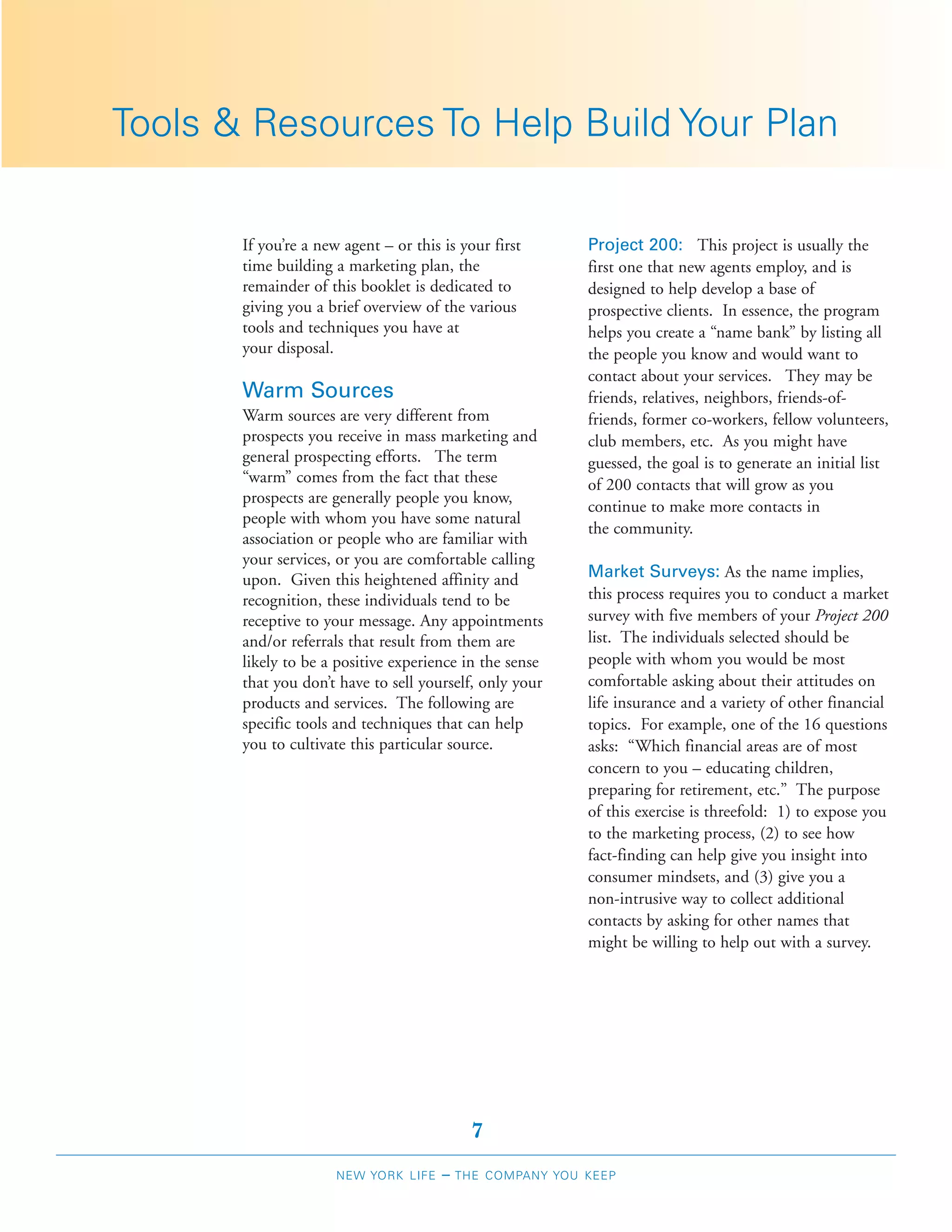 Tools & Resources To Help Build Your Plan

       If you’re a new agent – or this is your first       Project 200: This project is usually the
       time building a marketing plan, the                 first one that new agents employ, and is
       remainder of this booklet is dedicated to           designed to help develop a base of
       giving you a brief overview of the various          prospective clients. In essence, the program
       tools and techniques you have at                    helps you create a “name bank” by listing all
       your disposal.                                      the people you know and would want to
                                                           contact about your services. They may be
       Warm Sources                                        friends, relatives, neighbors, friends-of-
       Warm sources are very different from                friends, former co-workers, fellow volunteers,
       prospects you receive in mass marketing and         club members, etc. As you might have
       general prospecting efforts. The term               guessed, the goal is to generate an initial list
       “warm” comes from the fact that these               of 200 contacts that will grow as you
       prospects are generally people you know,
                                                           continue to make more contacts in
       people with whom you have some natural
                                                           the community.
       association or people who are familiar with
       your services, or you are comfortable calling
       upon. Given this heightened affinity and            Market Surveys: As the name implies,
       recognition, these individuals tend to be           this process requires you to conduct a market
       receptive to your message. Any appointments         survey with five members of your Project 200
       and/or referrals that result from them are          list. The individuals selected should be
       likely to be a positive experience in the sense     people with whom you would be most
       that you don’t have to sell yourself, only your     comfortable asking about their attitudes on
       products and services. The following are            life insurance and a variety of other financial
       specific tools and techniques that can help         topics. For example, one of the 16 questions
       you to cultivate this particular source.            asks: “Which financial areas are of most
                                                           concern to you – educating children,
                                                           preparing for retirement, etc.” The purpose
                                                           of this exercise is threefold: 1) to expose you
                                                           to the marketing process, (2) to see how
                                                           fact-finding can help give you insight into
                                                           consumer mindsets, and (3) give you a
                                                           non-intrusive way to collect additional
                                                           contacts by asking for other names that
                                                           might be willing to help out with a survey.




                                             7
                      NEW YORK LIFE    –   THE COMPANY YOU KEEP
 