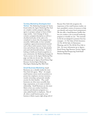 Turnkey Marketing Strategies And                    Because New York Life recognizes the
Tactics: The Marketing Strategies & Tactics         importance of the small business market, we
found within the Agent Marketing Plan Tool          have assembled a variety of resources to help
are complete turnkey programs allowing              you identify and contact local entrepreneurs.
agents to prospect and get in front of their        We also offer a Small Business ToolKit that
target market. Each Strategy & Tactic               lets you conduct a do-it-yourself marketing
contains a program description as well as a         program at virtually no cost. The materials
checklist/work plan of the tasks to be
                                                    in this kit are designed to promote four key
completed to ensure that the program runs
                                                    strategies: (1) The Value of Life Insurance;
smoothly. Additionally, we have included
                                                    (2) The 401(k) Sale; (3) Retirement
compliance approved promotional material
such as flyers and/or posters, letters, invita-     Planning; and (4) The 401(k) Pivot Sale to
tions and ad boxes that can be downloaded           Life. For more information go to Agency
and used with Emerald websites. If you're           Portal Home Page Resource Section /Agent
looking to build your brand recognition in          Marketing Plan/Prospecting Tools/Small
your community, the Marketing Strategies &          Business Marketing.
Tactics section on the Agent Marketing Plan
page can help you do just that. For more
information go to Agency Portal Home Page
Resource Section/Agent Marketing
Plan/Agent Marketing Plan Web Tool.

Small Business Marketing: Small
Businesses are a valuable market for most
New York Life agents. Why? It’s simple:
small business owners need our products to
protect key employees, increase retention,
transfer ownership, and provide valuable
security for their families. Plus, small
businesses are often more accessible than
large corporations, so it’s easier to build a
relationship. Small Businesses are also more
likely to have you conduct lunchtime
seminars and education programs as a
value-added benefit to employees. Best of
all, when a small business grows, your
business is likely to grow right along with it!




                                     11
               NEW YORK LIFE    –   THE COMPANY YOU KEEP
 
