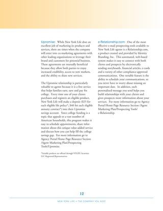 Upromise: While New York Life does an                      e-Relationship.com: One of the most
excellent job of marketing its products and                effective e-mail prospecting tools available to
services, there are times when the company                 New York Life agents is e-Relationship.com,
will enter into co-marketing agreements with               a product created and provided by Identity
other leading organizations to leverage their              Branding, Inc. This automated, web-based
brand and customers for potential business.                system makes it easy to connect with both
These agreements are mutually beneficial                   clients and prospects by electronically
because they allow both parties to enjoy                   sending storyboards, financial articles, e-cards
increased credibility, access to new markets,              and a variety of other compliance-approved
and the ability to share new services.                     communications. One notable feature is the
                                                           ability to schedule your communications, so
The Upromise relationship is particularly                  you never have to worry about missing an
valuable to agents because it is a free service            important date. In addition, each
that helps families earn, save and pay for                 personalized message you send helps you
college. Every time one of your clients                    build relationships with your clients and
purchases and registers an eligible product,               gives prospects more information about your
New York Life will make a deposit ($25 for                 services. For more information go to Agency
each eligible life policy*; $40 for each eligible          Portal Home Page Resource Section /Agent
annuity contract*) into their Upromise                     Marketing Plan/Prospecting Tools/
savings account. Since college funding is a                e-Relationship.
topic that appeals to a vast number of
American households, this program makes it
easy to schedule appointments, share infor-
mation about this unique value-added service
and discuss how you can help fill the college
savings gap. For more information go to
Agency Portal Home Page Resource Section
/Agent Marketing Plan/Prospecting
Tools/Upromise.

*Variable products are offered through NYLIFE Securities
LLC Registered Representatives




                                             12
                   NEW YORK LIFE        –   THE COMPANY YOU KEEP
 