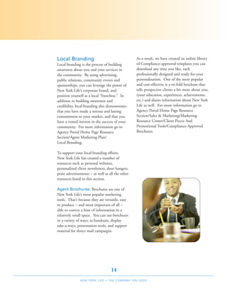 Local Branding                                    As a result, we have created an online library
Local branding is the process of building         of Compliance-approved templates you can
awareness about you and your services in          download any time you like, each
the community. By using advertising,              professionally designed and ready for your
public relations, community events and            personalization. One of the most popular
sponsorships, you can leverage the power of       and cost-effective is a tri-fold brochure that
New York Life’s corporate brand, and              tells prospective clients a bit more about you,
position yourself as a local “franchise.” In      (your education, experiences, achievements,
addition to building awareness and                etc.) and shares information about New York
credibility, local branding also demonstrates     Life as well. For more information go to
that you have made a serious and lasting          Agency Portal Home Page Resource
commitment to your market, and that you           Section/Sales & Marketing/Marketing
have a vested interest in the success of your     Resource Center/Client Pieces And
community. For more information go to             Promotional Tools/Compliance-Approved
Agency Portal Home Page Resource                  Brochures.
Section/Agent Marketing Plan/
Local Branding.

To support your local branding efforts,
New York Life has created a number of
resources such as personal websites,
personalized client newsletters, door hangers,
print advertisements – as well as all the other
resources listed in this section.

Agent Brochures: Brochures are one of
New York Life’s most popular marketing
tools. That’s because they are versatile, easy
to produce – and most important of all –
able to convey a host of information in a
relatively small space. You can use brochures
in a variety of ways; as handouts, display
take-a-ways, presentation tools, and support
material for direct mail campaigns.




                                    14
               NEW YORK LIFE   –   THE COMPANY YOU KEEP
 