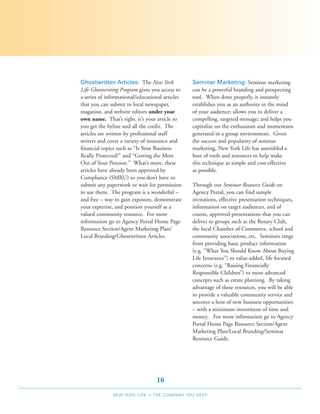Ghostwritten Articles: The New York              Seminar Marketing: Seminar marketing
Life Ghostwriting Program gives you access to    can be a powerful branding and prospecting
a series of informational/educational articles   tool. When done properly, it instantly
that you can submit to local newspaper,          establishes you as an authority in the mind
magazine, and website editors under your         of your audience; allows you to deliver a
own name. That’s right, it’s your article so     compelling, targeted message; and helps you
you get the byline and all the credit. The       capitalize on the enthusiasm and momentum
articles are written by professional staff       generated in a group environment. Given
writers and cover a variety of insurance and     the success and popularity of seminar
financial topics such as “Is Your Business       marketing, New York Life has assembled a
Really Protected?” and “Getting the Most         host of tools and resources to help make
Out of Your Pension.” What’s more, these         this technique as simple and cost-effective
articles have already been approved by           as possible.
Compliance (SMRU) so you don’t have to
submit any paperwork or wait for permission      Through our Seminar Resource Guide on
to use them. The program is a wonderful –        Agency Portal, you can find sample
and free – way to gain exposure, demonstrate     invitations, effective presentation techniques,
your expertise, and position yourself as a       information on target audiences, and of
valued community resource. For more              course, approved presentations that you can
information go to Agency Portal Home Page        deliver to groups such as the Rotary Club,
Resource Section/Agent Marketing Plan/           the local Chamber of Commerce, school and
Local Branding/Ghostwritten Articles.            community associations, etc. Seminars range
                                                 from providing basic product information
                                                 (e.g. “What You Should Know About Buying
                                                 Life Insurance”) to value-added, life focused
                                                 concerns (e.g. “Raising Financially
                                                 Responsible Children”) to more advanced
                                                 concepts such as estate planning. By taking
                                                 advantage of these resources, you will be able
                                                 to provide a valuable community service and
                                                 uncover a host of new business opportunities
                                                 – with a minimum investment of time and
                                                 money. For more information go to Agency
                                                 Portal Home Page Resource Section/Agent
                                                 Marketing Plan/Local Branding/Seminar
                                                 Resource Guide.




                                   16
              NEW YORK LIFE   –   THE COMPANY YOU KEEP
 