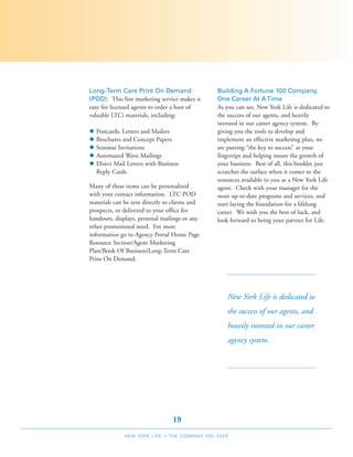 Long-Term Care Print On Demand                     Building A Fortune 100 Company,
(POD): This free marketing service makes it        One Career At A Time
easy for licensed agents to order a host of        As you can see, New York Life is dedicated to
valuable LTCi materials, including:                the success of our agents, and heavily
                                                   invested in our career agency system. By
N   Postcards, Letters and Mailers                 giving you the tools to develop and
N   Brochures and Concept Papers                   implement an effective marketing plan, we
N   Seminar Invitations                            are putting “the key to success” at your
N   Automated Wave Mailings                        fingertips and helping insure the growth of
N   Direct Mail Letters with Business              your business. Best of all, this booklet just
    Reply Cards                                    scratches the surface when it comes to the
                                                   resources available to you as a New York Life
Many of these items can be personalized            agent. Check with your manager for the
with your contact information. LTC POD             most up-to-date programs and services, and
materials can be sent directly to clients and      start laying the foundation for a lifelong
prospects, or delivered to your office for         career. We wish you the best of luck, and
handouts, displays, personal mailings or any       look forward to being your partner for Life.
other promotional need. For more
information go to Agency Portal Home Page
Resource Section/Agent Marketing
Plan/Book Of Business/Long-Term Care
Print On Demand.




                                                       New York Life is dedicated to
                                                       the success of our agents, and
                                                       heavily invested in our career
                                                       agency system.




                                    19
               NEW YORK LIFE   –   THE COMPANY YOU KEEP
 