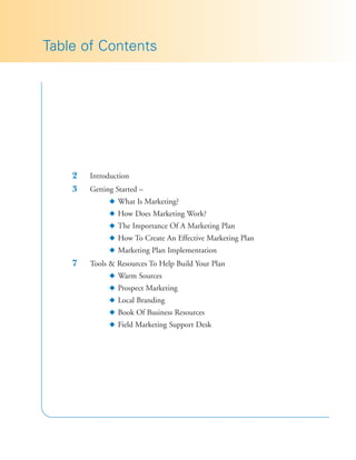 Table of Contents




    2   Introduction
    3   Getting Started –
              N What Is Marketing?
              N How Does Marketing Work?
              N The Importance Of A Marketing Plan
              N How To Create An Effective Marketing Plan
              N Marketing Plan Implementation
    7   Tools & Resources To Help Build Your Plan
              N Warm Sources
              N Prospect Marketing
              N Local Branding
              N Book Of Business Resources
              N Field Marketing Support Desk
 
