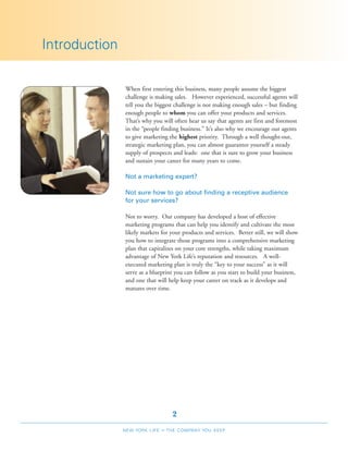Introduction

               When first entering this business, many people assume the biggest
               challenge is making sales. However experienced, successful agents will
               tell you the biggest challenge is not making enough sales – but finding
               enough people to whom you can offer your products and services.
               That’s why you will often hear us say that agents are first and foremost
               in the “people finding business.” It’s also why we encourage our agents
               to give marketing the highest priority. Through a well thought-out,
               strategic marketing plan, you can almost guarantee yourself a steady
               supply of prospects and leads: one that is sure to grow your business
               and sustain your career for many years to come.

               Not a marketing expert?

               Not sure how to go about finding a receptive audience
               for your services?

               Not to worry. Our company has developed a host of effective
               marketing programs that can help you identify and cultivate the most
               likely markets for your products and services. Better still, we will show
               you how to integrate those programs into a comprehensive marketing
               plan that capitalizes on your core strengths, while taking maximum
               advantage of New York Life’s reputation and resources. A well-
               executed marketing plan is truly the “key to your success” as it will
               serve as a blueprint you can follow as you start to build your business,
               and one that will help keep your career on track as it develops and
               matures over time.




                                     2
               NEW YORK LIFE   –   THE COMPANY YOU KEEP
 