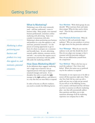 Getting Started


                       What Is Marketing?                               Your Markets: With which groups do you
                       Marketing is one of the most commonly            identify? What motivates them and makes
                       used – and least understood – terms in           them unique? What do they need or desire
                       business today. Many people, even seasoned       most? How do they communicate with
                       business professionals, sometimes confuse        each other?
                       marketing with advertising. Some even
                       consider it synonymous with sales.               Your Products & Services: What do
                       Marketing is about positioning your business     you have to offer each particular target
                       and products in a way that appeals to, and       audience? Why are your products or services
                       motivates, potential consumers. It is the        the right choice for that particular audience?
Marketing is about     process of creating opportunity to get in
                       front of a client or prospect on a consistent    Your Message: What do you want the
positioning your
                       and favorable basis. As such, advertising,       audience to do and why should they do it?
business and           research, public relations, customer service,    How do you adapt your message so that it
                       and sales – any activity that requires you to    resonates with this particular audience?
products in a way      communicate and interact with the public         How can you differentiate yourself from
                       falls under the marketing umbrella.              the competition?
that appeals to, and
motivates, potential   How Does Marketing Work?                         Your Method: What is the best way to
                       As the definition above suggests, marketing      reach this audience? Has it been tried
consumers.             isn’t a single step or function, but an          before? What’s the easiest way or preferred
                       organized process with steps to implement        way for the audience to respond?
                       sustained strategies and tactics. It is a
                       discipline that seeks to match the right         Fortunately, no one expects you to be able to
                       message to the right audience, and deliver it    answer all these questions right away. That’s
                       in a way that they are most likely to respond.   why New York Life has come up with a
                                                                        quick and easy way to help you get started.
                       In order to become an effective marketer,        As you will see in the following section,
                       you need to consider the following factors:      we’ve created a web-based tool that will show
                                                                        you how to construct an effective marketing
                                                                        plan: one that will systematically address
                                                                        these questions and allow you to take
                                                                        maximum advantage of all the marketing
                                                                        experience our company has to offer.




                                                       3
                                 NEW YORK LIFE   –   THE COMPANY YOU KEEP
 