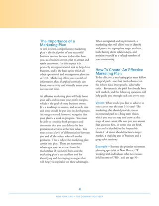 The Importance of a                              When completed and implemented, a
Marketing Plan                                   marketing plan will allow you to identify
A well-written, comprehensive marketing          and penetrate appropriate target markets,
plan is the focal point of any successful        build lasting client relationships, and
business venture because it describes how        position yourself as a valued member of
you, as a business owner, plan to attract and    your community.
retain customers. In this respect it is
primarily an organizational tool to help drive
business, and is the basis upon which all        How To Create An Effective
other operational and management plans are       Marketing Plan
derived. Marketing offers you a wealth of        To be effective, a marketing plan must follow
information that, if applied correctly, can      a logical path: one that breaks down even
focus your activity and virtually assure your    the loftiest ideal into specific, achievable
success over time.                               tasks. Fortunately, the path has already been
                                                 well marked, and the following questions will
An effective marketing plan will help boost      help guide you through each and every step:
your sales and increase your profit margins,
which is the goal of every business owner.       Vision: What would you like to achieve in
It is a roadmap to success, and as such, care    your career over the next 3-5 years? The
and time should be put into its development.     marketing plan should provide you an
As you get started, however, recognize that      incremental path to a long-term vision,
your plan is a work in progress. You must        which you may or may not know at this
be able to convince both prospects and           stage of your career. (Be sure you can answer
customers that you can deliver the best          that question first, in terms that are brief,
products or services at the best value. You      clear and achievable in the foreseeable
must create a level of differentiation between   future.) A vision should include a target
you and all the others who sell similar          market, a specialty area of business and a
products. This is where the marketing plan       geographic territory.
comes into play. There are numerous
advantages you can extract from the              Example – Become the premier retirement
marketplace if you know how, and the             planning specialist in New Haven, CT,
marketing plan is an excellent tool for          working with individuals who have house-
identifying and developing strategies that       hold income of 75K+, and are age 50+.
will help you capitalize on these advantages.




                                     4
              NEW YORK LIFE    –   THE COMPANY YOU KEEP
 