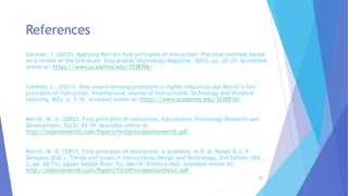 Gardner, J. (2010). Applying Merrill's first principles of instruction: Practical methods based
on a review of the literature. Educational Technology Magazine, 50(2), pp. 20-25. Accessible
online at: https://www.academia.edu/3538706/
Gardner, J., (2011). How award-winning professors in higher education use Merrill’s first
principles of instruction. International Journal of Instructional Technology and Distance
Learning, 8(5), p. 3-16. Accessed online at: https://www.academia.edu/3538810/
Merrill, M. D. (2002). First principles of instruction. Educational Technology Research and
Development, 50(3), 43-59. Available online at:
http://mdavidmerrill.com/Papers/firstprinciplesbymerrill.pdf
Merrill, M. D. (2007). First principles of instruction: a synthesis. In R. A. Reiser & J. V.
Dempsey (Eds.), Trends and Issues in Instructional Design and Technology, 2nd Edition (Vol.
2, pp. 62-71). Upper Saddle River, NJ: Merrill/Prentice Hall. Available online at:
http://mdavidmerrill.com/Papers/FirstPrinciplesSynthesis.pdf
References
15
 