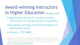 Award-winning Instructors
in Higher Education (Gardner, 2011)
 Qualitative Study of 4 award-winning
instructors at a large western university
 Do Award-winning use First Principles of
Instruction? How?
 Answer: YES! AND…
Gardner, J., (2011). How award-winning professors in higher education use
Merrill’s first principles of instruction. International Journal of Instructional
Technology and Distance Learning, 8(5), p. 3-16. Accessed online at:
https://www.academia.edu/3538810/
 