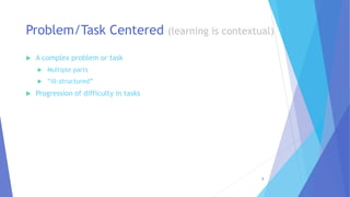  A complex problem or task
 Multiple parts
 “ill-structured”
 Progression of difficulty in tasks
Problem/Task Centered (learning is contextual)
8
 