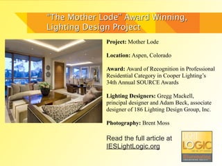 “The Mother Lode” Award Winning,
Lighting Design Project
             Project: Mother Lode

             Location: Aspen, Colorado

             Award: Award of Recognition in Professional
             Residential Category in Cooper Lighting’s
             34th Annual SOURCE Awards

             Lighting Designers: Gregg Mackell,
             principal designer and Adam Beck, associate
             designer of 186 Lighting Design Group, Inc.

             Photography: Brent Moss

             Read the full article at
             IESLightLogic.org
 