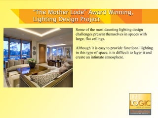 “The Mother Lode” Award Winning,
Lighting Design Project
             Some of the most daunting lighting design
             challenges present themselves in spaces with
             large, flat ceilings.

             Although it is easy to provide functional lighting
             in this type of space, it is difficult to layer it and
             create an intimate atmosphere.
 