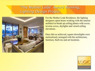 “The Mother Lode” Award Winning,
Lighting Design Project
             For the Mother Lode Residence, the lighting
             designers spent hours working with the interior
             architect to break up ceiling planes with coves,
             reverse coves, skylights and varied ceiling
             elevations.

             Once this as achieved, square downlights were
             meticulously arranged with the architecture,
             furniture, built-ins and art locations.
 