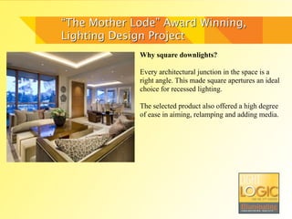 “The Mother Lode” Award Winning,
Lighting Design Project
             Why square downlights?

             Every architectural junction in the space is a
             right angle. This made square apertures an ideal
             choice for recessed lighting.

             The selected product also offered a high degree
             of ease in aiming, relamping and adding media.
 