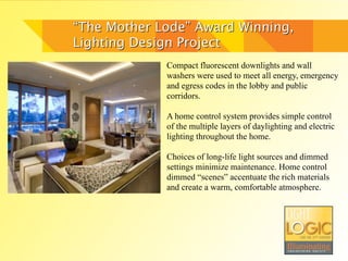 “The Mother Lode” Award Winning,
Lighting Design Project
             Compact fluorescent downlights and wall
             washers were used to meet all energy, emergency
             and egress codes in the lobby and public
             corridors.

             A home control system provides simple control
             of the multiple layers of daylighting and electric
             lighting throughout the home.

             Choices of long-life light sources and dimmed
             settings minimize maintenance. Home control
             dimmed “scenes” accentuate the rich materials
             and create a warm, comfortable atmosphere.
 