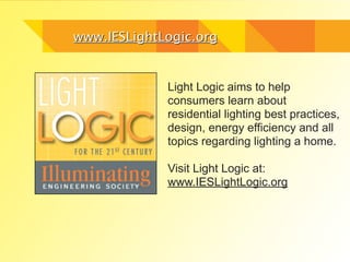 www.IESLightLogic.org


             Light Logic aims to help
             consumers learn about
             residential lighting best practices,
             design, energy efficiency and all
             topics regarding lighting a home.

             Visit Light Logic at:
             www.IESLightLogic.org
 