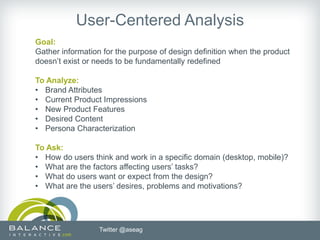 User-Centered Analysis
Goal:
Gather information for the purpose of design definition when the product
doesn’t exist or needs to be fundamentally redefined

To Analyze:
• Brand Attributes
• Current Product Impressions
• New Product Features
• Desired Content
• Persona Characterization

To Ask:
• How do users think and work in a specific domain (desktop, mobile)?
• What are the factors affecting users’ tasks?
• What do users want or expect from the design?
• What are the users’ desires, problems and motivations?




                  Twitter @aseag
 