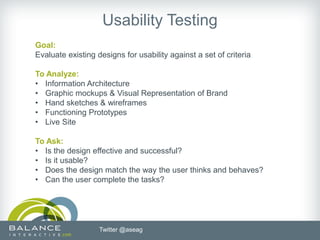 Usability Testing
Goal:
Evaluate existing designs for usability against a set of criteria

To Analyze:
• Information Architecture
• Graphic mockups & Visual Representation of Brand
• Hand sketches & wireframes
• Functioning Prototypes
• Live Site

To Ask:
• Is the design effective and successful?
• Is it usable?
• Does the design match the way the user thinks and behaves?
• Can the user complete the tasks?




                   Twitter @aseag
 