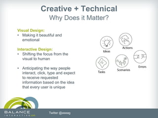 Creative + Technical
                  Why Does it Matter?
Visual Design:
• Making it beautiful and
   emotional

Interactive Design:
• Shifting the focus from the
   visual to human

• Anticipating the way people
  interact, click, type and expect
  to receive requested
  information based on the idea
  that every user is unique




                  Twitter @aseag
 