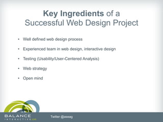 Key Ingredients of a
   Successful Web Design Project
• Well defined web design process

• Experienced team in web design, interactive design

• Testing (Usability/User-Centered Analysis)

• Web strategy

• Open mind




                 Twitter @aseag
 