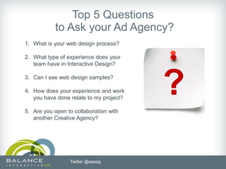 Top 5 Questions
            to Ask your Ad Agency?
1. What is your web design process?

2. What type of experience does your
   team have in Interactive Design?

3. Can I see web design samples?

4. How does your experience and work
   you have done relate to my project?
                                         ?
5. Are you open to collaboration with
   another Creative Agency?




                 Twitter @aseag
 