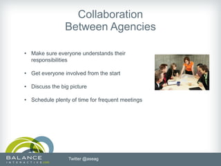 Collaboration
                Between Agencies

• Make sure everyone understands their
  responsibilities

• Get everyone involved from the start

• Discuss the big picture

• Schedule plenty of time for frequent meetings




                 Twitter @aseag
 