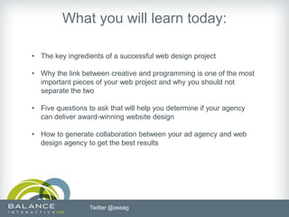 What you will learn today:

• The key ingredients of a successful web design project

• Why the link between creative and programming is one of the most
  important pieces of your web project and why you should not
  separate the two

• Five questions to ask that will help you determine if your agency
  can deliver award-winning website design

• How to generate collaboration between your ad agency and web
  design agency to get the best results




                  Twitter @aseag
 
