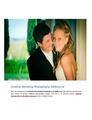 Creative Wedding Photography Melbourne
We have dedicated and professional wedding photographers in Melbourne. We offer the beautiful and
your choice of unique wedding photography images. Our aim is to provide natural wedding
photography at affordable packages which is suitable for you.
 