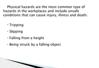 Physical hazards are the most common type of
hazards in the workplaces and include unsafe
conditions that can cause injury, illness and death.
• Tripping
• Slipping
• Falling from a height
• Being struck by a falling object
 