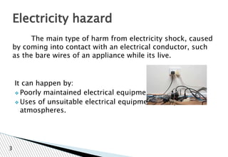 The main type of harm from electricity shock, caused
by coming into contact with an electrical conductor, such
as the bare wires of an appliance while its live.
It can happen by:
❖ Poorly maintained electrical equipment
❖ Uses of unsuitable electrical equipment in explosive
atmospheres.
Electricity hazard
3
 