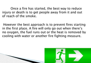 Once a fire has started, the best way to reduce
injury or death is to get people away from it and out
of reach of the smoke.
However the best approach is to prevent fires starting
in the first place. A fire will only go out when there’s
no oxygen, the fuel runs out or the heat is removed by
cooling with water or another fire fighting measure.
 