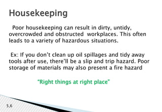 Poor housekeeping can result in dirty, untidy,
overcrowded and obstructed workplaces. This often
leads to a variety of hazardous situations.
Ex: If you don’t clean up oil spillages and tidy away
tools after use, there’ll be a slip and trip hazard. Poor
storage of materials may also present a fire hazard
“Right things at right place”
Housekeeping
5,6
 