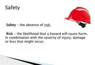 Safety - the absence of risk.
Risk - the likelihood that a hazard will cause harm,
in combination with the severity of injury, damage
or loss that might occur.
Safety
 