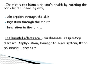Chemicals can harm a person’s health by entering the
body by the following way,
▪ Absorption through the skin
▪ Ingestion through the mouth
▪ Inhalation to the lungs.
The harmful effects are: Skin diseases, Respiratory
diseases, Asphyxiation, Damage to nerve system, Blood
poisoning, Cancer etc..
 