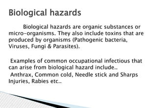 Biological hazards are organic substances or
micro-organisms. They also include toxins that are
produced by organisms (Pathogenic bacteria,
Viruses, Fungi & Parasites).
Examples of common occupational infectious that
can arise from biological hazard include..
Anthrax, Common cold, Needle stick and Sharps
Injuries, Rabies etc..
Biological hazards
 