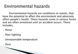 Environmental hazards are conditions or events, that
have the potential to affect the environment and adversely
affect people’s health. These hazards come in various forms
and are often unnoticed until an accident occurs. These
includes,
▪ Noise
▪ Poor lighting
▪ Unreasonable temperature
▪ Dust
Environmental hazards
 
