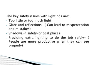 The key safety issues with lightings are:
• Too little or too much light
• Glare and reflections- ( Can lead to misperception
and mistakes)
• Shadows in safety-critical places
• Providing extra lighting to do the job safely- (
People are more productive when they can see
properly)
 