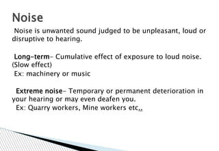 Noise is unwanted sound judged to be unpleasant, loud or
disruptive to hearing.
Long-term- Cumulative effect of exposure to loud noise.
(Slow effect)
Ex: machinery or music
Extreme noise- Temporary or permanent deterioration in
your hearing or may even deafen you.
Ex: Quarry workers, Mine workers etc..
Noise
 