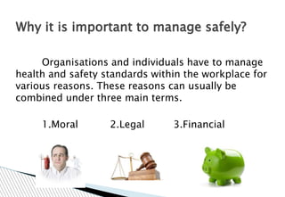 Organisations and individuals have to manage
health and safety standards within the workplace for
various reasons. These reasons can usually be
combined under three main terms.
1.Moral 2.Legal 3.Financial
Why it is important to manage safely?
 