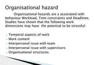 Organisational hazards are a associated with
behaviour Workload, Time constraints and Deadlines.
Studies have shown that the following work
dimensions may have the potential to be stressful:
▪ Temporal aspects of work
▪ Work content
▪ Interpersonal issue with team
▪ Interpersonal issue with supervisors
▪ Organisational structures.
Organisational hazard
 