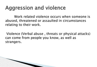 Work related violence occurs when someone is
abused, threatened or assaulted in circumstances
relating to their work.
Violence (Verbal abuse , threats or physical attacks)
can come from people you know, as well as
strangers.
Aggression and violence
 