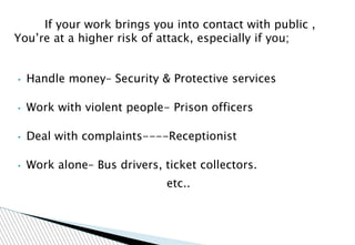 If your work brings you into contact with public ,
You’re at a higher risk of attack, especially if you;
• Handle money– Security & Protective services
• Work with violent people- Prison officers
• Deal with complaints----Receptionist
• Work alone– Bus drivers, ticket collectors.
etc..
 