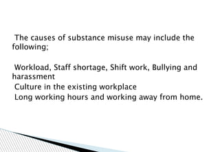 The causes of substance misuse may include the
following;
Workload, Staff shortage, Shift work, Bullying and
harassment
Culture in the existing workplace
Long working hours and working away from home.
 