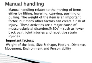 • Manual handling relates to the moving of items
either by lifting, lowering, carrying, pushing or
pulling. The weight of the item is an important
factor, but many other factors can create a risk of
injury. These activities are a major cause of
musculoskeletal disorders(MSDs) – such as lower
back pain, joint injuries and repetitive strain
injuries.
Important factors:
Weight of the load, Size & shape, Posture, Distance,
Movement, Environment and Person ability
Manual handling
 