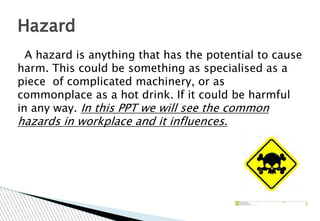 A hazard is anything that has the potential to cause
harm. This could be something as specialised as a
piece of complicated machinery, or as
commonplace as a hot drink. If it could be harmful
in any way. In this PPT we will see the common
hazards in workplace and it influences.
Hazard
 