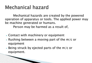 Mechanical hazards are created by the powered
operation of apparatus or tools. The applied power may
be machine generated or humans.
Person may be harmed as a result of,
▪ Contact with machinery or equipment
▪ Rushing between a moving part of the m/c or
equipment
▪ Being struck by ejected parts of the m/c or
equipment.
Mechanical hazard
 
