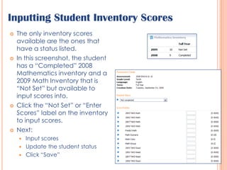 Inputting Student Inventory ScoresThe only inventory scores available are the ones that have a status listed.In this screenshot, the student has a “Completed” 2008 Mathematics inventory and a 2009 Math Inventory that is “Not Set” but available to input scores into.Click the “Not Set” or “Enter Scores” label on the inventory to input scores.Next:Input scoresUpdate the student statusClick “Save”